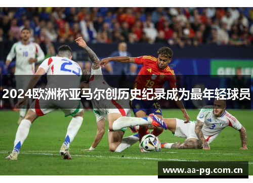 2024欧洲杯亚马尔创历史纪录成为最年轻球员 2024欧洲杯亚马尔创历史纪录成为最年轻球员